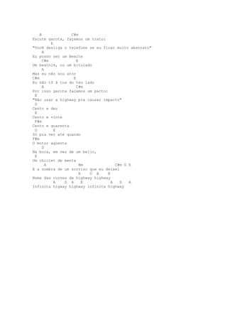 A            C#m
Escute garota, façamos um trato:
          E
"Você desliga o telefone se eu ficar muito abstrato"
      A
Eu posso ser um Bealte
      C#m           E
Um beatnik, ou um bitolado
      A
Mas eu não sou ator
C#m               E
Eu não tô à toa do teu lado
      A             C#m
Por isso garota façamos um pacto:
 E
"Não usar a highway pra causar impacto"
 D
Cento e dez
 E
Cento e vinte
 F#m
Cento e quarenta
 D          E
Só pra ver até quando
F#m
O motor agüenta
      D
Na boca, em vez de um beijo,
 E
Um chiclet de menta
        A             Bm              C#m D E
E a sombra de um sorriso que eu deixei
                      A   D A     E
Numa das curvas da highway highway
            A D A       E           A   D   A
Infinita higway highway infinita highway
 