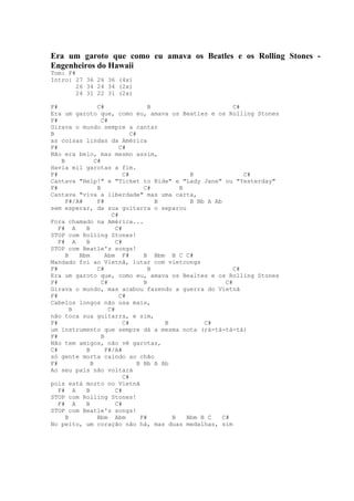 Era um garoto que como eu amava os Beatles e os Rolling Stones -
Engenheiros do Hawaii
Tom: F#
Intro: 27 36 26 36 (4x)
        26 34 24 34 (2x)
        24 31 22 31 (2x)

F#               C#                   B                        C#
Era um garoto que, como eu, amava os Beatles e os Rolling Stones
F#                 C#
Girava o mundo sempre a cantar
B                              C#
as coisas lindas da América
F#                        C#
Não era belo, mas mesmo assim,
    B           C#
Havia mil garotas a fim.
F#                          C#                   B                C#
Cantava "Help!" e "Ticket to Ride" e "Lady Jane" ou "Yesterday"
F#               B                  C#        B
Cantava "viva a liberdade" mas uma carta,
      F#/A#      F#                     B        B Bb A Ab
sem esperar, da sua guitarra o separou
                       C#
Fora chamado na América...
   F# A     B            C#
STOP com Rolling Stones!
   F# A     B            C#
STOP com Beatle's songs!
      B   Bbm        Abm F#         B Bbm B C C#
Mandado foi ao Vietnã, lutar com vietcongs
F#               C#                   B                        C#
Era um garoto que, como eu, amava os Bealtes e os Rolling Stones
F#                 C#               B                       C#
Girava o mundo, mas acabou fazendo a guerra do Vietnã
F#                        C#
Cabelos longos não usa mais,
        B             C#
não toca sua guitarra, e sim,
F#                          C#            B          C#
um instrumento que sempre dá a mesma nota (rá-tá-tá-tá)
F#                 B
Não tem amigos, não vê garotas,
C#          B        F#/A#
só gente morta caindo ao chão
F#            B                   B Bb A Ab
Ao seu país não voltará
                            C#
pois está morto no Vietnã
   F# A     B            C#
STOP com Rolling Stones!
   F# A     B            C#
STOP com Beatle's songs!
      B          Bbm Abm           F#       B   Bbm B C    C#
No peito, um coração não há, mas duas medalhas, sim
 
