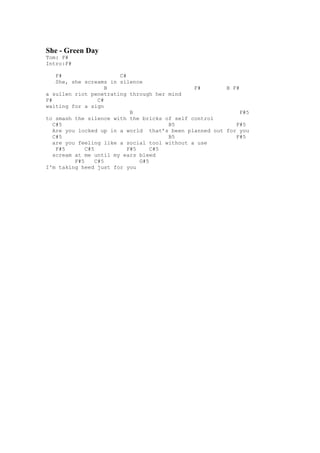 She - Green Day
Tom: F#
Intro:F#

    F#                  C#
    She, she screams in silence
                      B                        F#       B F#
a sullen riot penetrating through her mind
F#                 C#
waiting for a sign
                            B                                F#5
to smash the silence with the bricks of self control
   C#5                                 B5                  F#5
   Are you locked up in a world that’s been planned out for you
   C#5                                 B5                  F#5
   are you feeling like a social tool without a use
    F#5       C#5          F#5     C#5
   scream at me until my ears bleed
          F#5     C#5          G#5
I'm taking heed just for you
 