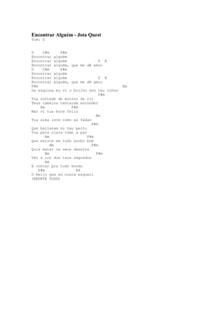 Encontrar Alguém - Jota Quest
Tom: D


D     C#m     F#m
Encontrar alguém
Encontrar alguém                F E
Encontrar alguém, que me dê amor
D     C#m     F#m
Encontrar alguém
Encontrar alguém                F E
Encontrar alguém, que me dê amor
F#m                                       Bm
Da esquina eu vi o brilho dos teu olhos
                                F#m
Tua vontade de morrer de rir
Teus cabelos tentaram esconder
     Bm           F#m
Mas vi tua boca feliz
                              Bm
Tua alma leve como as fadas
                            F#m
Que bailavam no teu peito
Tua pele clara como a paz
        Bm                F#m
Que existe em todo sonho bom
           Bm               F#m
Quis matar os seus desejos
        Bm                    F#m
Ver a cor dos teus segredos
        Bm
E contar pra todo mundo
    F#m             E4
O beijo que eu nunca esqueci
(REPETE TUDO)
 