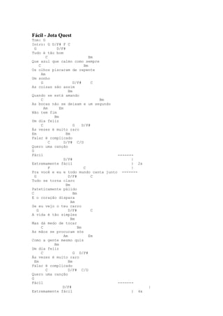 Fácil - Jota Quest
Tom: G
Intro: G D/F# F C
  G             D/F#
Tudo é tão bom
           C                         Bm
Que azul que calmo como sempre
      C                           Bm
Os olhos piscaram de repente
        Am
Um sonho
        G                  D/F#       C
As coisas são assim
                        Bm
Quando se está amando
        C                               Bm
As bocas não se deixam e um segundo
          Am      Em
Não tem fim
               Bm
Um dia feliz
        C                  G     D/F#
Às vezes é muito raro
Em                    Bm
Falar é complicado
             C       D/F# C/D
Quero uma canção
G
Fácil                                      -------
                     D/F#                        |
Extremamente fácil                               } 2x
             F                    C              |
Pra você e eu e todo mundo canta junto -------
  G                     D/F#          C
Tudo se torna claro
                      Bm
Pateticamente pálido
C                          Bm
E o coração dispara
                         Am
Se eu vejo o teu carro
    G                   D/F#          C
A vida é tão simples
                         Bm
Mas dá medo de tocar
        C                     Bm
As mãos se procuram sós
                     Am              Em
Como a gente mesmo quis
               Bm
Um dia feliz
        C                  G D/F#
Às vezes é muito raro
  Em                    Bm
Falar é complicado
           C            D/F# C/D
Quero uma canção
G
Fácil                                      -------
                    D/F#                                |
Extremamente fácil                               } 4x
 
