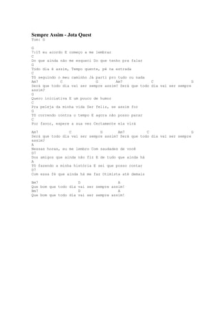 Sempre Assim - Jota Quest
Tom: G

G
7:15 eu acordo E começo a me lembrar
C
Do que ainda não me esqueci Do que tenho pra falar
G
Todo dia é assim, Tempo quente, pé na estrada
C
Tô seguindo o meu caminho Já parti pro tudo ou nada
Am7          C               G        Am7             C                  G
Será que todo dia vai ser sempre assim? Será que todo dia vai ser sempre
assim?
G
Quero iniciativa E um pouco de humor
C
Pra peleja da minha vida Ser feliz, se assim for
G
Tô correndo contra o tempo E agora não posso parar
C
Por favor, espere a sua vez Certamente ela virá

Am7              C             G       Am7          C                    G
Será que todo dia vai ser sempre assim? Será que todo dia vai ser sempre
assim?
A
Nessas horas, eu me lembro Com saudades de você
D7
Dos amigos que ainda não fiz E de tudo que ainda há
A
Tô fazendo a minha história E sei que posso contar
D7
Com essa fé que ainda há me faz Otimista até demais

Bm7                    D                 A
Que bom que todo dia   vai ser sempre assim!
Bm7                    D                 A
Que bom que todo dia   vai ser sempre assim!
 