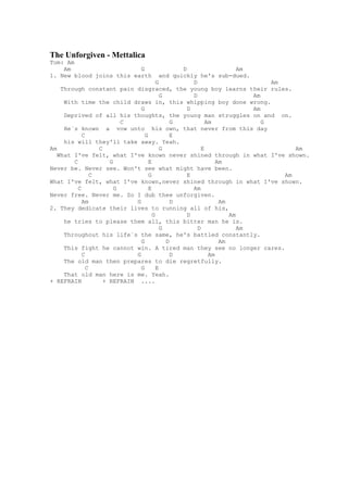 The Unforgiven - Mettalica
Tom: Am
    Am                    G                      D                    Am
1. New blood joins this earth             and quickly he's sub-dued.
                                        G            D                        Am
    Through constant pain disgraced, the young boy learns their rules.
                                          G          D                   Am
     With time the child draws in, this whipping boy done wrong.
                                G                  D                     Am
     Deprived of all his thoughts, the young man struggles on and on.
                          C                   G            Am               G
     He`s known a vow unto his own, that never from this day
            C                     G           E
     his will they'll take away. Yeah.
Am                C                       G              E                          Am
   What I've felt, what I've known never shined through in what I've shown.
        C             G             E                          Am
Never be. Never see. Won't see what might have been.
                C                   G              E                             Am
What I've felt, what I've known,never shined through in what I've shown.
          C             G           E                Am
Never free. Never me. So I dub thee unforgiven.
            Am                G               D                 Am
2. They dedicate their lives to running all of his,
                                      G            D               Am
     he tries to please them all, this bitter man he is.
                                          G            D              Am
     Throughout his life`s the same, he's battled constantly.
                                G           D                   Am
     This fight he cannot win. A tired man they see no longer cares.
            C                 G               D             Am
     The old man then prepares to die regretfully.
              C                 G       E
     That old man here is me. Yeah.
+ REFRAIN           + REFRAIN ....
 