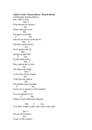 Ainda é Cedo - Renato Russo - Renato Rocha
Colaboração Adriano Bolzon
Intr.: (Dm C Am)
            Dm C
Uma menina me ensinou
            Am
Quase tudo que eu sei
            Dm
Era quase escravidão
   C              Am
Mas ela me tratava como um rei
           Dm C
Ela fazia muitos planos
              Am
Eu só queria estar ali
          Dm
Sempre ao lado dela
      C      Am
Eu não tinha onde ir
             Dm C
Mas, egoísta que eu sou,
           Am
Me esqueci de ajudar
              Dm C
A ela como ela me ajudou
            Am
E não quis me separar
              Dm
Ela também estava perdida
    C                  Am
E por isso se agarrava a mim também
            Am
E eu me agarrava a ela
         C          Am
Porque eu não tinha mais ninguém

              Dm       C        Am
E eu dizia: Ainda é cedo, cedo, cedo, cedo, cedo

           Dm C
Sei que ela terminou
           Am
O que eu não comecei
 