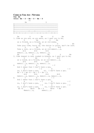 Come as You Are - Nirvana
Tom: Em
Intro: Em - D - Em - D - Em - D
                ou
            Em                    D
E---------------------------------------------|
B---------------------------------------------|
G---------------------------------------------|
D---------------------------------------------|
A---------------0-----0--------------2--------|
E--0--0--1--2------2-----2--2--1--0-----0--0--|

    Em            D               Em              D          Em
1. Come as you are, as you were, as I want you to be,
            D              Em                D        Em
    as a friend, as a friend, as an old enemy.
                D              Em                      D             Em
    Take your time, hurry up, the choice is yours, don't be late.
              D            Em                D           E-G
    Take a rest, as a friend, as an old memori...a,
           E-G           E-G           E-G
    memori...a, memori...a, memori...a.
    Em                D                  Em                D      Em
2. Come dowsed in mud, soaked in bleach, as I want you to be,
            D             Em               D           E-G
    as a trend, as a friend, as an old memori...a,
           E-G           E-G           E-G
    memori...a, memori...a, memori...a.
A             C            A                      - C
    And I swear that I don't have a gun,
            A                  - C              A               - C
    no, I don't have a gun,          no, I don't have a gun.
    Em - D - Em -D - Em - D - Em - D
            E-G          E-G           E-G             E-G
    memori...a, memori...a, memori...a, memori...a.
A             C            A                    - C
    And I swear that I don't have a gun,
            A                   - C             A               - C
    no, I don't have a gun,           no, I don't have a gun,
            A                   - C             A               - C
    no, I don't have a gun,           no, I don't have a gun.
     Em -D          Em-D      Em - D           Em-D    - Em
            Memori...a,            memori...a
 