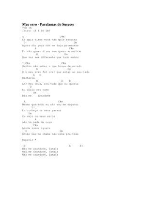 Meu erro - Paralamas do Sucesso
Tom :A
Intro: (A E D) Dm7

A                       C#m
Eu quis dizer você não quis escutar
  D                                Dm
Agora não peça não me faça promessas
        A                      C#m
Eu não quero dizer nem quero acreditar
          D                 Dm
Que vai ser diferente que tudo mudou

* C#m                    F#m
Sentes não saber o que houve de errado
           D                 Dm
E o meu erro foi crer que estar ao seu lado
        A     E
Bastaria
           D             A    E
Ah! Meu Deus, era tudo que eu queria
      D
Eu dizia seu nome
        Dm
Não me       abandone

 A                     C#m
Mesmo querendo eu não vou me enganar
        D
Eu conheço os seus passos
     Dm
Eu vejo os seus erros
           A
não há nada de novo
          C#m
Ainda somos iguais
   D                    Dm
Então não me chame não olhe pra trás

Repetir *

(D                           A         E)
Não me abandone, jamais
Não me abandone, jamais
Não me abandone, jamais
 