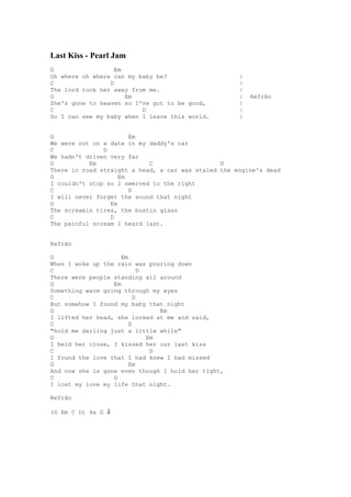 Last Kiss - Pearl Jam
G                  Em
Oh where oh where can my baby be?                    |
C                D                                   |
The lord took her away from me.                      |
G                     Em                             |   Refrão
She's gone to heaven so I've got to be good,         |
C                         D                          |
So I can see my baby when I leave this world.        |


G                      Em
We were out on a date in my daddy's car
C              D
We hadn't driven very far
G          Em               C                   D
There in road straight a head, a car was staled the engine's dead
G                   Em
I couldn't stop so I swerved to the right
C                      D
I will never forget the sound that night
G                Em
The screamin tires, the bustin glass
C                D
The painful scream I heard last.


Refrão

G                    Em
When I woke up the rain was pouring down
C                           D
There were people standing all around
G                 Em
Something warm going through my eyes
C                         D
But somehow I found my baby that night
G                                Em
I lifted her head, she looked at me and said,
C                       D
"hold me darling just a little while"
G                             Em
I held her close, I kissed her our last kiss
C                              D
I found the love that I had knew I had missed
G                       Em
And now she is gone even though I hold her tight,
C                 D
I lost my love my life that night.

Refrão

(G Em C D) 4x G ⇓
 