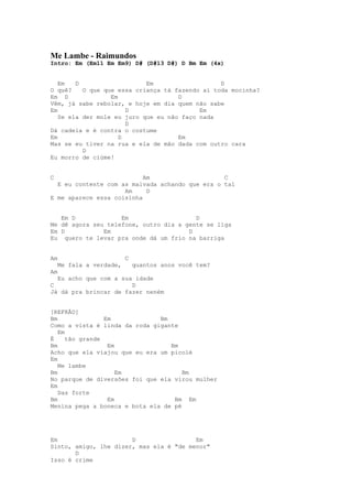 Me Lambe - Raimundos
Intro: Em (Em11 Em Em9) D# (D#13 D#) D Bm Em (4x)


   Em   D                   Em                   D
O quê?    O que que essa criança tá fazendo aí toda mocinha?
Em D              Em                 D
Vêm, já sabe rebolar, e hoje em dia quem não sabe
Em                     D                   Em
   Se ela der mole eu juro que eu não faço nada
                       D
Dá cadeia e é contra o costume
Em                   D               Em
Mas se eu tiver na rua e ela de mão dada com outro cara
          D
Eu morro de ciúme!


C                          Am                    C
  E eu contente com as malvada achando que era o tal
                     Am     D
E me aparece essa coisinha


   Em D             Em                   D
Me dê agora seu telefone, outro dia a gente se liga
Em D           Em                      D
Eu quero te levar pra onde dá um frio na barriga


Am                       C
    Me fala a verdade,       quantos anos você tem?
Am
  Eu acho que com a sua idade
C                      D
Já dá pra brincar de fazer neném


[REFRÃO]
Bm               Em            Bm
Como a vista é linda da roda gigante
   Em
É     tão grande
Bm                Em              Bm
Acho que ela viajou que eu era um picolé
Em
   Me lambe
Bm                   Em               Bm
No parque de diversões foi que ela virou mulher
Em
   Das forte
Bm                Em               Bm Em
Menina pega a boneca e bota ela de pé




Em                     D                 Em
Sinto, amigo, lhe dizer, mas ela é "de menor"
       D
Isso é crime
 