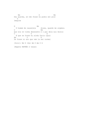 Em                  D              Em
Seu guarda, se não fosse eu podia ser pior
   D
Imagine


G                          Am
    O homem de cassetete    disse, quando me algemou
C                           Em
Que ela só tinha dezessete e o pai dela era doutor
C                 D               G
   E que se fosse eu ainda faria igual
Am            C             D
Se fosse no ano que vem ia ser normal

[Solo]: Em D (4x) Am C Am C D

[Repete REFRÃO 2 vezes]
 
