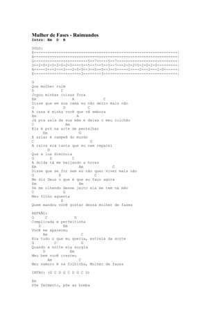 Mulher de Fases - Raimundos
Intro: Em   D   B

SOLO:
E----------------------------------------------------------------|
B----------------------------------------------------------------|
G------------------------5--7-----5--7---------------------------|
D--2-0-2-0-2-0-2-0----5--5--7--5--5--7---2-0-2-0-2-0-2-0---------|
A-----2---2---2---2-0-5--3--5--5--3--5-----2----2---2---2-0------|
E---------------------3--------3---------------------------------|

G
Que mulher ruim
D             C
Jogou minhas coisas fora
Em                   A            C
Disse que em sua cama eu não deito mais não
G               D           C
A casa é minha você que vá embora
Em                     A
Já pra saia da sua mãe e deixa o meu colchão
C                 Am
Ela é pró na arte de pentelhar
     Em                  G
E aziar é campeã do mundo
C                             G
A raiva era tanta que eu nem reparei
        D
Que a lua diminuía
G         D          C
A doida tá me beijando a horas
Em                       Am          C
Disse que se for sem eu não quer viver mais não
G           D                   C
Me diz Deus o que é que eu faço agora
Em                       Am
Se me olhando desse jeito ela me tem na mão
C               G
Meu filho aguenta
              D
Quem mandou você gostar dessa mulher de fases

REFRÃO:
G      C            G
Complicada e perfeitinha
   D          Em
Você me apareceu
     Am                 C
Era tudo o que eu queria, estrela da sorte
G           C           G
Quando a noite ela surgia
     D           Em
Meu bem você cresceu
         Am           C
Meu namoro é na folhinha, Mulher de fases

INTRO: (G C D G C D G C D)

Em
Põe fermento, põe as bomba
 