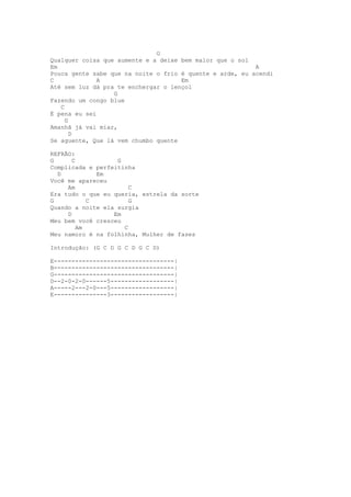 G
Qualquer coisa que aumente e a deixe bem maior que o sol
Em                                                        A
Pouca gente sabe que na noite o frio é quente e arde, eu acendi
C             A                      Em
Até sem luz dá pra te enchergar o lençol
                  G
Fazendo um congo blue
   C
É pena eu sei
     G
Amanhã já vai miar,
       D
Se aguente, Que lá vem chumbo quente

REFRÃO:
G      C           G
Complicada e perfeitinha
  D           Em
Você me apareceu
     Am                C
Era tudo o que eu queria, estrela da sorte
G           C          G
Quando a noite ela surgia
     D            Em
Meu bem você cresceu
         Am          C
Meu namoro é na folhinha, Mulher de fases

Introdução: (G C D G C D G C D)

E----------------------------------|
B----------------------------------|
G----------------------------------|
D--2-0-2-0------5------------------|
A-----2---2-0---5------------------|
E---------------3------------------|
 
