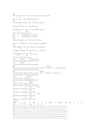 Am
Marry me girl - be the fairy to my world
         F
Be my very own constellation
Am
A teenage bride with a baby inside
             F
Getting high on information
     C                           G
And buy me a star on the boulevard
       F             Dm
It's Californication
Am     F       (&keyboard solo1a)
Am     F       (&keyboard solo1a)
Am
Space may be the final frontier
               F
But it's made in a Hollywood basement
Am
and Cobain can you hear the spheres
             F
Singing songs off station to station
     C                   G
And Alderon's not far away
       F             Dm
It's Californication
Am           Fmaj7      (strum fast)
(Ooooooooooooooohoooooooooh)
Am           Fmaj7
(Ooooooooooooooohoooooooooh)
Am                                            Fmaj7
Born and raised by those who praise control of population
(Ooooooooooooooohoooooooooh)
Am                                    Fmaj7
Everybody's been there and I don't_ mean on vacation
(Ooooooooooooooohoooooooooh)
Am                    Fmaj7
  First born unicorn___
(Ooooooooooooooohoooooooooh)
Am                      Fmaj7
  Hard core_ soft porn___
(Ooooooooooooooohoooooooooh)
C                  G     Dm        Am
Dream of Californication
C                  G     Dm
Dream of Californication___
C                  G     Dm        Am
Dream of Californication
C                  G     Dm
Dream of Californication___
[Solo]
F#m        D     F#m     D    Bm   D    A   E    F#m D F#m D   Bm   D   A   E
Bm     D       A   E     Bm    D   A    E
e------9------------------9--------------------------------
B--10------7b9r7------10------7b9r7------------------------
G---------------------------------------11-11-11-11r9------
D------------------------------------------------------11--
A----------------------------------------------------------
E----------------------------------------------------------
e--------------------------------------9---12--14vvvvvv----
B----------------------------------10----------------------
 