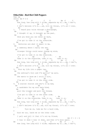 OtherSide - Red Hot Chili Peppers
Tom: Am
Intro: Am F C G
     Am                F               C        G             Am F          C
      How long, how long will I slide, separate my si...de, I don't,
           G                 Am     F         C                      G
      I don't believe it's b....ad, slit my throat, it's all I ever.
        Am                                        Em
1.        I heard your voice through a photograph,
  Am                                         Em
      I thought it up, it brought up the past.
  Am                             Em
      Once you know you can never go back,
                     G                 Am
      I've got to take it on the otherside.
     Am                           Em
2.      Centuries are what it meant to me,
  Am                         Em
      a cemetery where I marry the sea,
   Am                                        Em
      stranger things could never change my mind,
                     G                 Am
      I've got to take it on the otherside.
        G                Am            G              ~    Am
      Take it on the otherside, take it on,              take it on.
  Am                       F               C        G         Am   F          C
      How long, how long will I slide, separate my si....de, I don't,
           G                  Am F            C                      G
      I don't believe it's b....ad, slit my throat, it's all I ever.
     Am                       Em
3.      Pour my life into a paper cup,
  Am                                       Em
      the ashtray's full and I'm spillin' my guts.
  Am                                     Em
      She wants to know am I still a slut,
                     G                 Am
      I've got to take it on the other side.
     Am                                    Em
4.      A scarlet starlet and she's in my bed,
   Am                         Em
      a candidate for my soul mate bled,
     Am                             Em
      pull the trigger and pull the thread,
                     G                 Am
      I've got to take it on the other side.
        G                Am            G              ~ Am
      Take it on the otherside. Take it on,             take it on.
  Am                       F               C        G       Am   F          C
      How long, how long will I slide, separate my si...de, I don't,
           G                 Am     F         C                      G
      I don't believe it's b...ad, slit my throat, it's all I ever.
E ~ ~
                Turn me on, take me for a hard ride,
C
      burn me out, leave me on the other side.
E
      I yell and tell it that it's not my friend,
                   C                                                   Am- F - C - G
      I tear it down I tear it down, and then it's born again.
Am                       F               C        G         Am   F          C
      How long, how long will I slide, separate my si...de, I don't,
 
