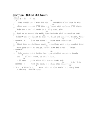 Scar Tissue - Red Hot Chili Peppers
Tom: F
Intro: F - Dm          F - Dm
     F                                         Dm
1.      Scar tissue that I wish you saw,           sarcastic mister know it all.
F                                                 Dm
       close your eyes and I'll kiss you, 'cause with the birds I'll share.
F                                          Dm
       With the birds I'll share this lonely view. (2x)
   F                                    Dm
2. Push me up against the wall, young Kentucky girl in a push-up bra.
F                                    Dm
     Fallin' all over myself to lick your heart and taste your health, 'cause
                     F                                      Dm            C - Dm
+ REFRAIN +              With the birds I'll share this lonely view.
     F                                     Dm
3. Blood loss in a bathroom stall,            a southern girl with a scarlet drawl.
F                                       Dm
       Wave good-bye to ma and pa, 'cause with the birds I'll share.
+ REFRAIN
     F                                         Dm
4.      Soft spoken with a broken jaw, step outside, but not to brawl,
            F
       and       autumn's sweet, we call it fall.
              Dm
       I'll make it to the moon, if I have to crawl and.
                       F                                    Dm         C-Dm C-Dm
+ REFRAIN +              With the birds I'll share this lonely view.
                              F                                     Dm
5. = 1. + REFRAIN +              With the birds I'll share this lonely view.
       + Dm-C-Dm     Dm-C-Dm .....
 
