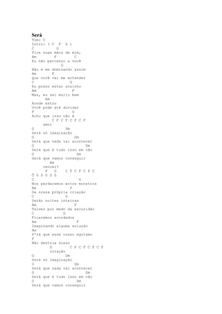 Será
Tom: C
Intro: ( C F G )
C               G
Tire suas mãos de mim,
Am            F              C
Eu não pertenço a você
                  G
Não é me dominando assim
Am          F
Que você vai me entender
C                        G
Eu posso estar sozinho
Am                         F
Mas, eu sei muito bem
       Am
Aonde estou
Você pode até duvidar
F                          G
Acho que isso não é
            C F C F C F C F
     amor
G                     Dm
Será só imaginação
G                            Dm
Será que nada vai acontecer
G                                  Dm
Será que é tudo isso em vão
G                              Dm
Será que vamos conseguir
          Am
     vencer?
       F      G       C F C F C F C
Ô ô ô ô ô ô
C                                G
Nos perderemos entre monstros
Am                       F
Da nossa própria criação
C                     G
Serão noites inteiras
Am                           F
Talvez por medo da escuridão
C                   G
Ficaremos acordados
Am                             F
Imaginando alguma solução
Am
P'rá que esse nosso egoísmo
F
Não destrua nosso
          G              C F C F C F C F
          coração
G                     Dm
Será só imaginação
G                            Dm
Será que nada vai acontecer
G                                  Dm
Será que é tudo isso em vão
G                              Dm
Será que vamos conseguir
 
