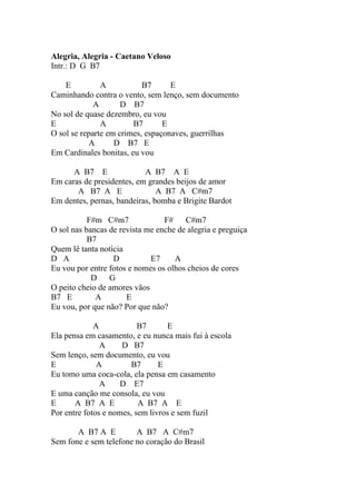 Alegria, Alegria - Caetano Veloso
Intr.: D G B7

    E          A           B7      E
Caminhando contra o vento, sem lenço, sem documento
             A       D B7
No sol de quase dezembro, eu vou
E              A        B7       E
O sol se reparte em crimes, espaçonaves, guerrilhas
           A       D B7 E
Em Cardinales bonitas, eu vou

      A B7 E               A B7 A E
Em caras de presidentes, em grandes beijos de amor
       A B7 A E                A B7 A C#m7
Em dentes, pernas, bandeiras, bomba e Brigite Bardot

           F#m C#m7              F#    C#m7
O sol nas bancas de revista me enche de alegria e preguiça
           B7
Quem lê tanta notícia
D A               D          E7     A
Eu vou por entre fotos e nomes os olhos cheios de cores
            D G
O peito cheio de amores vãos
B7 E         A        E
Eu vou, por que não? Por que não?

             A            B7      E
Ela pensa em casamento, e eu nunca mais fui à escola
               A     D B7
Sem lenço, sem documento, eu vou
E             A         B7      E
Eu tomo uma coca-cola, ela pensa em casamento
               A     D E7
E uma canção me consola, eu vou
E      A B7 A E           A B7 A E
Por entre fotos e nomes, sem livros e sem fuzil

       A B7 A E         A B7 A C#m7
Sem fone e sem telefone no coração do Brasil
 