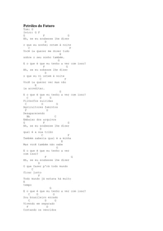 Petróleo do Futuro
Tom: G
Intro: G F
G                   F                       G
Ah, se eu soubesse lhe dizer
                      D
o que eu sonhei ontem à noite
      C                                       F
Você ia querer me dizer tudo
                                    E
sobre o seu sonho também.
                                  G
E o que é que eu tenho a ver com isso?
                    F                     G
Ah, se eu sobesse lhe dizer
                      D
o que eu vi ontem à noite
                C                       F
Você ia querer ver mas não
          E
ia acreditar.
                                    G
E o que é que eu tenho a ver com isso?
    C           D         G
Filósofos suicidas
  C               D             G
Agricultores famintos
  F                     D
Desaparecendo
    Bb                        C
Embaixo dos arquivos
G                   F                       G
Ah, se eu soubesse lhe dizer
                D
qual é a sua tribo
                  C                         F
Também saberia qual é a minha
                                      E
Mas você também não sabe
                                G
E o que é que eu tenho a ver
com isso?
                      F                         G
Ah, se eu soubesse lhe dizer
              D
O que fazer p'rá todo mundo
        C
ficar junto
              F
Todo mundo já estava há muito
E
tempo
                          G
E o que é que eu tenho a ver com isso?
      C     D               G
Sou brasileiro errado
      C               D       G
Vivendo em separado
    F                   D
Contando os vencidos
 