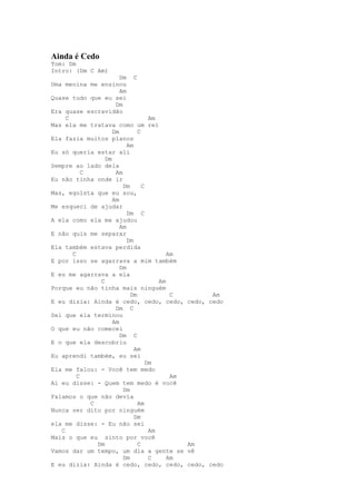 Ainda é Cedo
Tom: Dm
Intro: (Dm C Am)
                        Dm C
Uma menina me ensinou
                        Am
Quase tudo que eu sei
                      Dm
Era quase escravidão
     C                              Am
Mas ela me tratava como um rei
                     Dm        C
Ela fazia muitos planos
                           Am
Eu só queria estar ali
                  Dm
Sempre ao lado dela
           C          Am
Eu não tinha onde ir
                         Dm      C
Mas, egoísta que eu sou,
                     Am
Me esqueci de ajudar
                           Dm C
A ela como ela me ajudou
                        Am
E não quis me separar
                           Dm
Ela também estava perdida
       C                                  Am
E por isso se agarrava a mim também
                        Dm
E eu me agarrava a ela
                C                      Am
Porque eu não tinha mais ninguém
                            Dm             C           Am
E eu dizia: Ainda é cedo, cedo, cedo,           cedo, cedo
                      Dm C
Sei que ela terminou
                     Am
O que eu não comecei
                        Dm C
E o que ela descobriu
                              Am
Eu aprendi também, eu sei
                                   Dm
Ela me falou: - Você tem medo
         C                                 Am
Aí eu disse: - Quem tem medo é você
                         Dm
Falamos o que não devia
             C                 Am
Nunca ser dito por ninguém
                              Dm
ela me disse: - Eu não sei
   C                                Am
Mais o que eu sinto por você
               Dm              C                Am
Vamos dar um tempo, um dia a gente se           vê
                         Dm         C     Am
E eu dizia: Ainda é cedo, cedo, cedo,           cedo, cedo
 