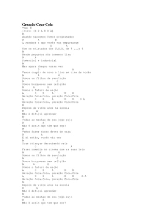 Geração Coca-Cola
Tom: B
Intro: (B D A B D A)
B
Quando nascemos fomos programados
D            A             B
A receber o que vocês nos empurravam
                       D           A
Com os enlatados dos U.S.A. de 9 ...s 6
B
Desde pequenos nós comemos lixo
D        A
Comercial e industrial
B
Mas agora chegou nossa vez
             D                         A
Vamos cuspir de novo o lixo em cima de vocês
B            A                 G
Somos os filhos da revolução
B                            G
Somos burgueses sem religião
B      A             G
Somos o futuro da nação
A        D         B     A       D     B
Geração Coca-Cola, geração Coca-Cola
A        D         B     A       D     B G A
Geração Coca-Cola, geração Coca-Cola
B
Depois de vinte anos na escola
D          A
Não é difícil aprender
B
Todas as manhas de seu jogo sujo
D                  A
Não é assim que tem que ser?
B
Vamos fazer nosso dever de casa
D                A
E aí então, vocês vão ver
B
Suas crianças derrubando reis
         D                           A
Fazer comédia no cinema com as suas leis
B              A               G
Somos os filhos da revolução
B                            G
Somos burgueses sem religião
B      A             G
Somos o futuro da nação
A        D         B     A       D     B
Geração Coca-Cola, geração Coca-Cola
A        D         B     A       D     B  G A
Geração Coca-Cola, geração Coca-Cola
B
Depois de vinte anos na escola
D          A
Não é difícil aprender
B
Todas as manhas de seu jogo sujo
D                  A
Não é assim que tem que ser?
 