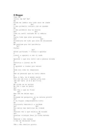 O Reggae
Tom: Am
Intro: Am Dm7 Em7
Am
Ainda me lembro aos três anos de idade
Dm                Em7
O meu primeiro contato com as grades
Am
O meu primeiro dia na escola
Dm7                    Em7
Como eu senti vontade de ir embora
Am
Fazia tudo que eles quisessem
Dm7                            Em7
Acreditava em tudo que eles me dissessem
Am
Me pediram pra ter paciência
     Dm7
Falhei
                   Em7
Então gritaram: - Cresça e apareça
F
Cresci e apareci e não vi nada
       B
Aprendi o que era certo com a pessoa errada
E
Assistia o jornal da TV
Am
E aprendi a roubar pra vencer
F
Nada era como eu imaginava
B
Nem as pessoas que eu tanto amava
E
Mas, e daí, se é mesmo assim
Vou ver se tiro o melhor p'ra mim
(Am Dm7 Em7) (F B E Am F B E)
  Am
Me ajuda se eu quiser
Me faz o que eu pedir
Dm7
Não faz o que eu fizer
      Em7
Mas não me deixe aqui
Am
Ninguém me perguntou se eu estava pronto
Dm7                  Em7
E eu fiquei completamente tonto
Am
Procuranto descobrir a verdade
Dm7                      Em7
Nos meios das mentiras da cidade
Am
Tentava ver o que existia de errado
Dm7                        Em7
Quantas crianças Deus já tinha matado
F
Beberam o meu sangue
e não me deixaram viver
          B
Têm o meu destino pronto
 