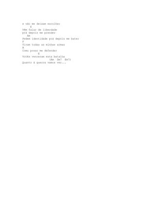 e não me deixam escolher
      E
Vêm falar de liberdade
prá depois me prender
   Am
Pedem identidade prá depois me bater
F
Tiram todas as minhas armas
B
Como posso me defender
          E
Vocês venceram esta batalha
                 (Am Dm7 Em7)
Quanto à guerra vamos ver...
 