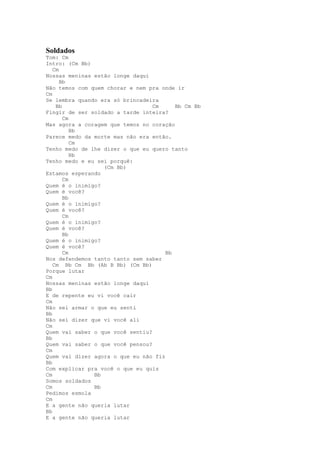 Soldados
Tom: Cm
Intro: (Cm Bb)
   Cm
Nossas meninas estão longe daqui
      Bb
Não temos com quem chorar e nem pra onde ir
Cm
Se lembra quando era só brincadeira
    Bb                            Cm     Bb Cm Bb
Fingir de ser soldado a tarde inteira?
       Cm
Mas agora a coragem que temos no coração
          Bb
Parece medo da morte mas não era então.
          Cm
Tenho medo de lhe dizer o que eu quero tanto
          Bb
Tenho medo e eu sei porquê:
                  (Cm Bb)
Estamos esperando
       Cm
Quem é o inimigo?
Quem é você?
       Bb
Quem é o inimigo?
Quem é você?
       Cm
Quem é o inimigo?
Quem é você?
       Bb
Quem é o inimigo?
Quem é você?
       Cm                             Bb
Nos defendemos tanto tanto sem saber
   Cm Bb Cm Bb (Ab B Bb) (Cm Bb)
Porque lutar
Cm
Nossas meninas estão longe daqui
Bb
E de repente eu vi você cair
Cm
Não sei armar o que eu senti
Bb
Não sei dizer que vi você ali
Cm
Quem vai saber o que você sentiu?
Bb
Quem vai saber o que você pensou?
Cm
Quem vai dizer agora o que eu não fiz
Bb
Com explicar pra você o que eu quis
Cm             Bb
Somos soldados
Cm             Bb
Pedimos esmola
Cm
E a gente não queria lutar
Bb
E a gente não queria lutar
 