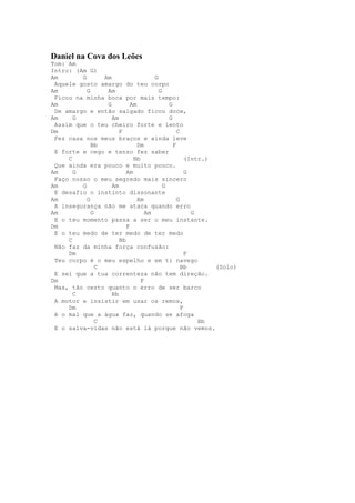 Daniel na Cova dos Leões
Tom: Am
Intro: (Am G)
Am       G       Am                  G
 Aquele gosto amargo do teu corpo
Am         G      Am                   G
 Ficou na minha boca por mais tempo:
Am                G         Am             G
 De amargo e então salgado ficou doce,
Am     G            Am                     G
 Assim que o teu cheiro forte e lento
Dm                     F                       C
 Fez casa nos meus braços e ainda leve
             Bb                Dm            F
 E forte e cego e tenso fez saber
     C                       Bb                    (Intr.)
 Que ainda era pouco e muito pouco.
Am     G                  Am                       G
 Faço nosso o meu segredo mais sincero
Am       G          Am                   G
 E desafio o instinto dissonante
Am         G                   Am              G
 A insegurança não me ataca quando erro
Am           G                    Am                 G
 E o teu momento passa a ser o meu instante.
Dm                        F
 E o teu medo de ter medo de ter medo
     C                 Bb
 Não faz da minha força confusão:
     Dm                                            F
 Teu corpo é o meu espelho e em ti navego
               C                                 Bb        (Solo)
 E sei que a tua correnteza não tem direção.
Dm                              F
 Mas, tão certo quanto o erro de ser barco
       C            Bb
 A motor e insistir em usar os remos,
     Dm                                          F
 é o mal que a água faz, quando se afoga
               C                                       Bb
 E o salva-vidas não está lá porque não vemos.
 