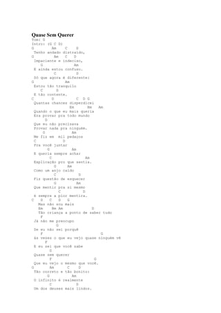 Quase Sem Querer
Tom: G
Intro: (G C D)
G              Am        C        D
  Tenho andado distraído,
G                Am      C      D
  Impaciente e indeciso,
     G                          Am
  E ainda estou confuso.
                 C                D
  Só que agora é diferente:
G                        Am
  Estou tão tranquilo
     C             D
  E tão contente.
C              D                  C D G
  Quantas chances disperdicei
                             Em          Bm     Am
  Quando o que eu mais queria
  Era provar pra todo mundo
         D
  Que eu não precisava
  Provar nada pra ninguém.
       G                      Am
  Me fiz em mil pedaços
  C                    D
  Pra você juntar
           G                  Am
  E queria sempre achar
             C                          Am
  Explicação pro que sentia.
                 G         Am
  Como um anjo caído
                 C                  D
  Fiz questão de esquecer
                 G                Am
  Que mentir pra si mesmo
                     C                D
  é sempre a pior mentira.
C    D       C       D     G
    Mas não sou mais
    Em         Bm Am                        D
    Tão criança a ponto de saber tudo
     F
  Já não me preocupo
                   G
  Se eu não sei porquê
     F                                           G
  ás vezes o que eu vejo quase ninguém vê
         F
  E eu sei que você sabe
             G
  Quase sem querer
             F                                G
  Que eu vejo o mesmo que você.
G            Am            C        D
  Tão correto e tão bonito:
           G                  Am
  O infinito é realmente
             C                    D
  Um dos deuses mais lindos.
 