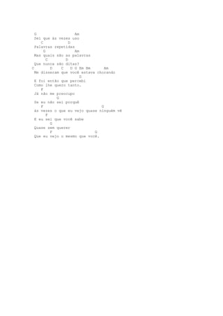 G                    Am
  Sei que às vezes uso
     C             D
  Palavras repetidas
       G               Am
  Mas quais são as palavras
         C       D
  Que nunca são ditas?
C          D   C     D G Em Bm     Am
  Me disseram que você estava chorando
                          D
  E foi então que percebi
  Como lhe quero tanto.
     F
  Já não me preocupo
             G
  Se eu não sei porquê
     F                           G
  ás vezes o que eu vejo quase ninguém vê
         F
  E eu sei que você sabe
           G
  Quase sem querer
           F                   G
  Que eu vejo o mesmo que você.
 