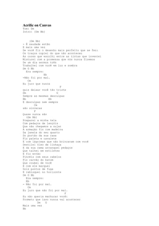 Acrilic on Canvas
Tom: Dm
Intro: (Dm Bb)


      (Dm Bb)
- É saudade então
E mais uma vez
De você fiz o desenho mais perfeito que se fez:
Os traços copiei do que não aconteceu
As cores que escolhi entre as tintas que inventei
Misturei com a promessa que nós nunca fizemos
De um dia sermos três
Trabalhei com você em luz e sombra
Dm G Bb
   Era sempre:
               Eb
-Não foi por mal.
    Cm
Eu juro que nunca
                        F
quis deixar você tão triste
Dm                    G
Sempre as mesmas desculpas
Bb                Eb
E desculpas nem sempre
         Cm
são sinceras
         F
Quase nunca são
   (Dm Bb)
Preparei a minha tela
Com pedaços de lençóis
Que não chegamos a sujar
A armação fiz com madeira
Da janela do seu quarto
Do portão da sua casa
Fiz paleta e cavalete
E com lágrimas que não brincaram com você
Destilei óleo de linhaça
E da sua cama arranquei pedaços
Que talhei em estiletes
E fiz então
Pincéis com seus cabelos
Fiz carvão do batom
Que roubei de você
E com ele marquei
Dois pontos de fuga
E rabisquei no horizonte
Dm G Bb
   Era sempre:
   Eb
- Não foi por mal.
    Cm
Eu juro que não foi por mal.
                           F
Eu não queria machucar você:
Prometo que isso nunca vai acontecer
            Dm  G
Mais uma vez
Bb
 