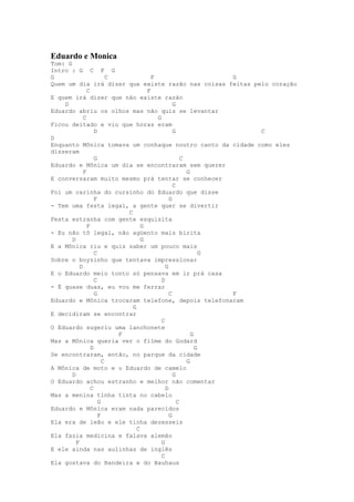 Eduardo e Monica
Tom: G
Intro : G C F G
G                        C             F                       G
Quem um dia irá dizer que existe razão nas coisas feitas pelo coração
               C                     F
E quem irá dizer que não existe razão
    D                                            G
Eduardo abriu os olhos mas não quis se levantar
             C                           G
Ficou deitado e viu que horas eram
                   D                             G               C
D
Enquanto Mônica tomava um conhaque noutro canto da cidade como eles
disseram
                   G                                 C
Eduardo e Mônica um dia se encontraram sem querer
             F                                         G
E conversaram muito mesmo prá tentar se conhecer
                                                 C
Foi um carinha do cursinho do Eduardo que disse
                   F                           G
- Tem uma festa legal, a gente quer se divertir
                             C
Festa estranha com gente esquisita
               F                   G
- Eu não tô legal, não agüento mais birita
       D                           G
E a Mônica riu e quis saber um pouco mais
                   C                                         G
Sobre o boyzinho que tentava impressionar
           D                                 G
E o Eduardo meio tonto só pensava em ir prá casa
                   C                       D
- É quase duas, eu vou me ferrar
                   G                           C               F
Eduardo e Mônica trocaram telefone, depois telefonaram
                               G
E decidiram se encontrar
                                           C
O Eduardo sugeriu uma lanchonete
                           F                             G
Mas a Mônica queria ver o filme do Godard
                 D                                         G
Se encontraram, então, no parque da cidade
                       C                               G
A Mônica de moto e o Eduardo de camelo
       D                                         G
O Eduardo achou estranho e melhor não comentar
                 C                           D
Mas a menina tinha tinta no cabelo
                     G                             C
Eduardo e Mônica eram nada parecidos
                     F                         G
Ela era de leão e ele tinha dezesseis
                                 C
Ela fazia medicina e falava alemão
         F                                 G
E ele ainda nas aulinhas de inglês
                                           C
Ela gostava do Bandeira e do Bauhaus
 
