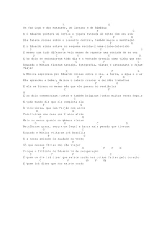 F                                   G
De Van Gogh e dos Mutantes, de Caetano e de Rimbaud
                               C                      F                        G
E o Eduardo gostava de novela e jogava futebol de botão com seu avô
                                 C                                 F         G
Ela falava coisas sobre o planalto central, também magia e meditação
                                         C                     F             G
E o Eduardo ainda estava no esquema escola-cinema-clube-televisão
    D                    G                              C                            G
E mesmo com tudo diferente veio mesmo de repente uma vontade de se ver
       D             C                   G                   C                     D
E os dois se encontravam todo dia e a vontade crescia como tinha que ser
               G                       C                  F                      G
Eduardo e Mônica fizeram natação, fotografia, teatro e artesanato e foram
viajar
                             C                                   F               G
A Mônica explicava pro Eduardo coisas sobre o céu, a terra, a água e o ar
                                         C              F                G
Ele aprendeu a beber, deixou o cabelo crescer e decidiu trabalhar
                       C                            F                G
E ela se formou no mesmo mês que ele passou no vestibular
                           C                                 F
G
E os dois comemoraram juntos e também brigaram juntos muitas vezes depois
                                     C
E todo mundo diz que ele completa ela
               F                           G
E vice-versa, que nem feijão com arroz
           D                       G
Construíram uma casa uns 2 anos atrás
             C                               G
Mais ou menos quando os gêmeos vieram
         D                 G                          C                    D
Batalharam grana, seguraram legal a barra mais pesada que tiveram
               G                             C
Eduardo e Mônica voltaram prá Brasília
                 F                             G
E a nossa amizade dá saudade no verão
                                   C
Só que nessas férias não vão viajar
               F                             G            C      F     G
Porque o filhinho do Eduardo tá de recuperação
    G              C               F                           G
E quem um dia irá dizer que existe razão nas coisas feitas pelo coração
             C                 F                 (G F     G)
E quem irá dizer que não existe razão
 