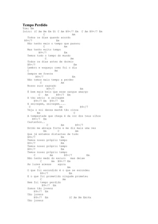 Tempo Perdido
Tom: Em
Intro: (C Am Bm Em D) C Am B9+/7 Em C Am B9+/7 Em
                 C                         Am
   Todos os dias quando acordo
 B9+/7                      Em
   Não tenho mais o tempo que passou
                 C                  Am
   Mas tenho muito tempo
            B9+/7                   Em
   Temos todo o tempo do mundo
                   C                      Am
   Todos os dias antes de dormir
   B9+/7                                     Em
   Lembro e esqueço como foi o dia
   C                       Am
   Sempre em frente
          B9+/7                            Em
   Não temos mais tempo a perder
              C                  Am
   Nosso suor sagrado
                     B9+/7                        Em
   É bem mais belo que esse sangue amargo
            C      Am       B9+/7 Em
   E tão sério e selvagem
        B9+/7 Em B9+/7 Em
   E selvagem, selvagem....
     C                          Am                B9+/7
   Veja o sol dessa manhã tão cinza
           Em                                C
   A tempestade que chega é da cor dos teus olhos
       B9+/7 Em
   Castanhos..
                     C           Am            B9+/7
   Então me abraça forte e me diz mais uma vez
                 Em           C                Am
   Que já estamos distantes de tudo
   B9+/7                         Em
   Temos nosso próprio tempo
   B9+/7                         Em
   Temos nosso próprio tempo
   B9+/7                         Em
   Temos nosso próprio tempo
        C              Am           B9+/7             Em
   Não tenho medo do escuro               mas deixe
              C         Am B9+/7 Em
   As luzes acesas            agora
            C                          Am
   O que foi escondido é o que se escondeu
              B9+/7                     Em
   E o que foi prometido ninguém prometeu
              C                    Am
   Nem foi tempo perdido
                B9+/7 Em
   Somos tão jovens
        B9+/7 Em
   Tão jovens
        B9+/7 Em                        (C Am Bm Em)4x
   Tão jovens
 