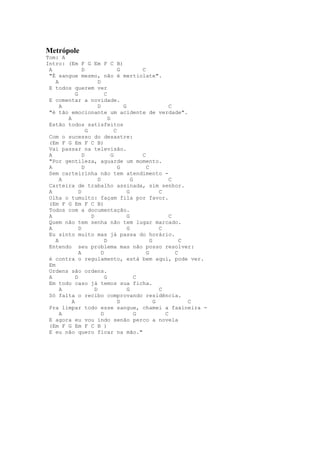 Metrópole
Tom: A
Intro: (Em F G Em F C B)
 A              D                   G         C
 "É sangue mesmo, não é mertiolate".
    A                   D
 E todos querem ver
            G               C
 E comentar a novidade.
      A                 D             G                   C
 "é tão emocionante um acidente de verdade".
        A                     D
 Estão todos satisfeitos
                  G               C
 Com o sucesso do desastre:
 (Em F G Em F C B)
 Vai passar na televisão.
 A              D               G             C
 "Por gentileza, aguarde um momento.
 A              D                   G           C
 Sem carteirinha não tem atendimento -
      A                 D                 G               C
 Carteira de trabalho assinada, sim senhor.
 A            D                         G             C
 Olha o tumulto: façam fila por favor.
 (Em F G Em F C B)
 Todos com a documentação.
 A                  D                   G                 C
 Quem não tem senha não tem lugar marcado.
 A            D                         G             C
 Eu sinto muito mas já passa do horário.
    A                       D                     G           C
 Entendo seu problema mas não posso resolver:
              A           D                     G           C
 é contra o regulamento, está bem aqui, pode ver.
 Em
 Ordens são ordens.
 A          D               G               C
 Em todo caso já temos sua ficha.
      A               D                 G             C
 Só falta o recibo comprovando residência.
          A                         D               G           C
 Pra limpar todo esse sangue, chamei a faxineira -
      A                   D                 G           C
 E agora eu vou indo senão perco a novela
 (Em F G Em F C B )
 E eu não quero ficar na mão."
 
