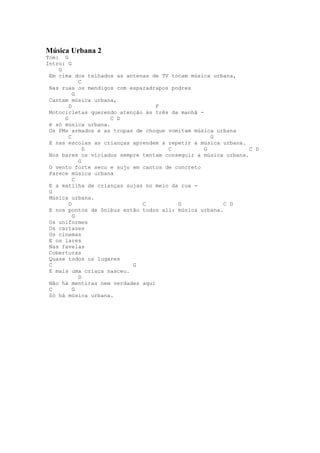 Música Urbana 2
Tom: G
Intro: G
    G
 Em cima dos telhados as antenas de TV tocam música urbana,
            C
 Nas ruas os mendigos com esparadrapos podres
          G
 Cantam música urbana,
        D                          F
 Motocicletas querendo atenção às três da manhã -
      G              C D
 é só música urbana.
 Os PMs armados e as tropas de choque vomitam música urbana
        C                                           G
 E nas escolas as crianças aprendem a repetir a música urbana.
              D                       C           G             C D
 Nos bares os viciados sempre tentam conseguir a música urbana.
            G
 O vento forte seco e sujo em cantos de concreto
 Parece música urbana
          C
 E a matilha de crianças sujas no meio da rua -
 G
 Música urbana.
        D                     C          G              C D
 E nos pontos de ônibus estão todos ali: música urbana.
          G
 Os uniformes
 Os cartazes
 Os cinemas
 E os lares
 Nas favelas
 Coberturas
 Quase todos os lugares
 C                         G
 E mais uma criaça nasceu.
            D
 Não há mentiras nem verdades aqui
 C        G
 Só há música urbana.
 