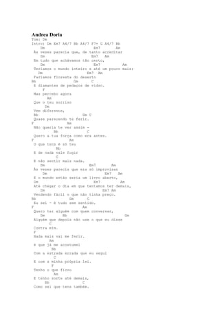 Andrea Doria
Tom: Dm
Intro: Dm Em7 A4/7 Bb A4/7 F7+ G A4/7 Bb
      Dm                                Em7         Am
  Às vezes parecia que, de tanto acreditar
      Dm                              Em7    Am
  Em tudo que achávamos tão certo,
      Dm                                Em7             Am
  Teríamos o mundo inteiro e até um pouco mais:
     Dm                            Em7 Am
  Faríamos floresta do deserto
Bb                           Gm       C
  E diamantes de pedaços de vidro.
        F
  Mas percebo agora
           Am
  Que o teu sorriso
          Dm
  Vem diferente,
  Bb                            Gm C
  Quase parecendo te ferir.
F                        Am
  Não queria te ver assim -
                 Bb                C
  Quero a tua força como era antes.
F                         Am
  O que tens é só teu
                   Bb
  E de nada vale fugir
                   C
  E não sentir mais nada.
      Dm                             Em7         Am
  Às vezes parecia que era só improvisar
        Dm                                   Em7     Am
  E o mundo então seria um livro aberto,
  Dm                                    Em7            Am
  Até chegar o dia em que tentamos ter demais,
      Dm                                    Em7 Am
  Vendendo fácil o que não tinha preço.
Bb                        Gm       C
  Eu sei - é tudo sem sentido.
F                               Am
  Quero ter alguém com quem conversar,
      Dm              Bb                                  Gm
  Alguém que depois não use o que eu disse
             C
  Contra mim.
  F
  Nada mais vai me ferir.
             Am
  é que já me acostumei
               Bb
  Com a estrada errada que eu segui
                 C
  E com a minha própria lei.
               F
  Tenho o que ficou
                 Am
  E tenho sorte até demais,
          Bb                    C
  Como sei que tens também.
 