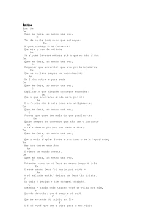 Índios
Tom: Dm
Dm
 Quem me dera, ao menos uma vez,
            G
 Ter de volta todo ouro que entreguei
                 Em
 A quem conseguiu me convencer
 Que era prova de amizade
      Am
 Se alguém levasse embora até o que eu não tinha
Dm
 Quem me dera, ao menos uma vez,
       G
 Esquecer que acreditei que era por brincadeira
      Em
 Que se cortava sempre um pano-de-chão
    Am
 De linho nobre e pura seda.
Dm
 Quem me dera, ao menos uma vez,
       G
 Explicar o que ninguém consegue entender:
               Em
 Que o que aconteceu ainda está por vir
            Am
 E o futuro não é mais como era antigamente.
Dm
 Quem me dera, ao menos uma vez,
    G
 Provar que quem tem mais do que precisa ter
         Em
 Quase sempre se convence que não tem o bastante
   Am
 E fala demais por não ter nada a dizer.
Dm
 Quem me dera, ao menos uma vez,
               G
 Que o mais simples fosse visto como o mais importante,
Em
 Mas nos deram espelhos
   Am
 E vimos um mundo doente.
Dm
 Quem me dera, ao menos uma vez,
       G
 Entender como um só Deus ao mesmo tempo é três
          Em
 E esse mesmo Deus foi morto por vocês -
            Am
 é só maldade então, deixar um Deus tão triste.
 F
 Eu quis o perigo e até sangrei sozinho.
    C
 Entenda - assim pude trazer você de volta pra mim,
          F
 Quando descobri que é sempre só você
                    C
 Que me entende do inicio ao fim
                        F
 E é só você que tem a cura para o meu vício
 
