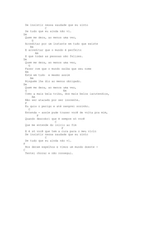 De insistir nessa saudade que eu sinto
              C
  De tudo que eu ainda não vi.
Dm
  Quem me dera, ao menos uma vez,
        G
  Acreditar por um instante em tudo que existe
       Em
  E acreditar que o mundo é perfeito
           Am
  E que todas as pessoas são felizes.
Dm
  Quem me dera, ao menos uma vez,
     G
  Fazer com que o mundo saiba que seu nome
  Em
  Está em tudo e mesmo assim
       Am
  Ninguém lhe diz ao menos obrigado.
Dm
  Quem me dera, ao menos uma vez,
  G                       Em
  Como a mais bela tribo, dos mais belos iacutendios,
        Am
  Não ser atacado por ser inocente.
  F
  Eu quis o perigo e até sangrei sozinho.
     C
  Entenda - assim pude trazer você de volta pra mim,
            F
  Quando descobri que é sempre só você
                    C
  Que me entende do início ao fim
                        F
  E é só você que tem a cura para o meu vício
  De insistir nessa saudade que eu sinto
              C
  De tudo que eu ainda não vi.
F
  Nos deram espelhos e vimos um mundo doente -
C
  Tentei chorar e não consegui.
 
