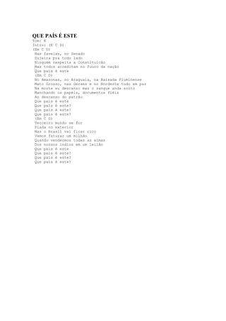 QUE PAÍS É ESTE
Tom: E
Intro: (E C D)
(Em C D)
 Nas favelas, no Senado
 Sujeira pra todo lado
 Ninguém respeita a Constituicão
 Mas todos acreditam no fuuro da nação
 Que país é este
 (Em C D)
 No Amazonas, no Araguaia, na Baixada Fluminense
 Mato Grosso, nas Geraes e no Nordeste tudo em paz
 Na morte eu descanso mas o sangue anda solto
 Manchando os papéis, documentos fiéis
 Ao descanso do patrão
 Que país é este
 Que país é este?
 Que país é este?
 Que país é este?
 (Em C D)
 Terceiro mundo se for
 Piada no exterior
 Mas o Brasil vai ficar rico
 Vamos faturar um milhão
 Quando vendermos todas as almas
 Dos nossos índios em um leilão
 Que país é este
 Que país é este?
 Que país é este?
 Que país é este?
 
