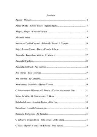 Sumário

Agonia - Mongol..............................................................................................14

Ainda é Cedo - Renato Russo - Renato Rocha.................................................15

Alegria, Alegria - Caetano Veloso...................................................................17

Alvorada Voraz................................................................................................19

Andança - Danilo Caymmi - Edmundo Souto - P. Tapajós.............................20

Anjo - Renato Correa - Dalto - Claudio Rabelo...............................................21

Aquarela - Toquinho - Vinícius de Moraes......................................................22

Aquarela Brasileira...........................................................................................23

Aquarela do Brasil - Ary Barroso.....................................................................24

Asa Branca - Luiz Gonzaga..............................................................................27

Asa Morena - Zé Caradípia..............................................................................28

Assaltaram a Gramática - Hebert Vianna.........................................................30

O Astronauta de Mármore - D. Bowie - Versão: Nenhum de Nós...................31

Bailes da Vida - M. Nascimento - F. Brant......................................................32

Balada do Louco - Arnaldo Batista - Rita Lee.................................................33

Bandolins - Oswaldo Montenegro....................................................................34

Banquete dos Signos - Zé Ramalho..................................................................35

O Bêbado e a Equilibrista - João Bosco - Aldir Blanc.....................................36

O Beco - Herbert Vianna - Bi Ribeiro - Joao Barone.......................................37
 