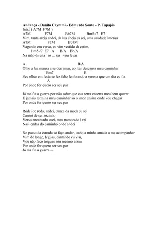 Andança - Danilo Caymmi - Edmundo Souto - P. Tapajós
Intr.: ( A7M F7M )
A7M            F7M           Bb7M            Bm5-/7 E7
Vim, tanta areia andei, da lua cheia eu sei, uma saudade imensa
A7M              F7M           Bb7M
Vagando em verso, eu vim vestido de cetim,
       Bm5-/7 E7 A B/A Bb/A
Na mão direita ro ... sas vou levar

A                                    B/A
Olho a lua mansa a se derramar, ao luar descansa meu caminhar
               Bm7                       E
Seu olhar em festa se fez feliz lembrando a seresta que um dia eu fiz
                A
Por onde for quero ser seu par

Já me fiz a guerra por não saber que esta terra encerra meu bem querer
E jamais termina meu caminhar só o amor ensina onde vou chegar
Por onde for quero ser seu par

Rodei de roda, andei, dança da moda eu sei
Cansei de ser sozinho
Verso encantado usei, meu namorado é rei
Nas lendas do caminho onde andei

No passo da estrada só faço andar, tenho a minha amada a me acompanhar
Vim de longe, léguas, cantando eu vim,
Vou não faço tréguas sou mesmo assim
Por onde for quero ser seu par
Já me fiz a guerra ...
 