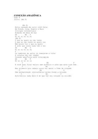 CONEXÃO AMAZÔNICA
Tom: F
Intro: (Bb F)


          (Bb F)
 Estou cansado de ouvir você falar
 Em Freud, Jung, Engels e Marx
 Intrigas intelectuais
 Rodando em mesa de bar
 Db          Bb  F
 Ei ei ei ei ei ei
 (Bb F)
 O que eu quero eu não tenho
 O que eu não tenho eu quero ter
 Não posso ter o que eu quero
 E acho que issoo nada tem a ver
 Db          Bb  F
 Ei ei ei ei ei ei
 F
 Os tambores da selva já começaram a rufar
 A cocaína não vai chegar
 Conexão amaz"nica está interompida
 Db          Bb  F
 Ei ei ei ei ei ei
          C                       Eb                        F
 E você quer ficar maluco sem dinheiro e acha que está tudo bem
          C                      Eb                    F
 Mas alimento pra cabeça nunca vai matar a fome de ninguém
     C                    Eb                      F
 Uma peregrinação involuntária talvez fosse a solução
        C                        Eb            F
 Auto-exílio nada mais é do que ter seu coração na solidão
 
