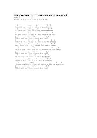 TÉDICO COM UM "T" (BEM GRANDE PRA VOCÊ)
Tom: E
Intro: E B A (E G A G B A G D B A)


   E          B A         E        B A
 Moramos na cidade, também o presidente
   E             B A        E       B A
 E todos vão fingindo viver decentemente
 E              G A              G      B
 Só que não pretendo ser tão decadente não
 A            G       D          B A
 Tédio com um T bem grande pra você
 E              B A           E        B A
 Andar a pé na chuva, às vezes eu me amarro
       E        B A         E          B A
 Não tenho gasolina, também não tenho carro
     E              G A                 G     B
 Também não tenho nada de interessante pra fazer
 A            G       D          B A
 Tédio com um T bem grande pra você
   E             B A    E       B A
 Se eu não faço nada, fico satisfeito
 E              B A       E        B A
 Durmo o dia inteiro e a¡ não é direito
     E            G A                       G    B
 Porque quando escurece, só estou a fim de aprontar
 A            G       D          B A
 Tédio com um T bem grande pra você
 