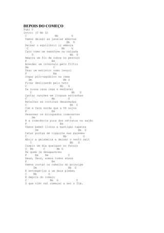 DEPOIS DO COMEÇO
Tom: C
Intro: (C Bb G)
 C                       Bb            G
 Vamos deixar as janelas abertas
      C                           Bb G
 Deixar o equilíbrio ir embora
   C                         Bb        G
 Cair como um saxofone na calçada
        G                            Bb G
 Amarra um fio de cobre no pescoço
 F                    Em
 Acender um intervalo pelo filtro
 Dm                    C
 Usar um extintor como lençol
 F                     Em
 Jogar pólo-aquático na cama
     Dm                        Bb G
 Ficar deslizando pelo teto
 C                          Bb     G
 Da nossa casa cega e medieval
      C                                Bb     G
 Cantar canções em línguas estranhas
 C                    Bb           G
 Retalhar as cortinas desarmadas
 C                                   Bb C
 Com a faca surda que a fé sujou
 F                    Em
 Desarmar os brinquedos indecentes
        Dm                           C
 E a indecência pura dos retratos no salão
 F                          Em
 Vamos beber livros e mastigar tapetes
           Dm                               Bb G
 Catar pontas de cigarros nas paredes
 C                             Bb               G
 Abrir a geladeira e deixar o vento sair
      C                              Bb     G
 Cuspir um dia qualquer no futuro
 C Bb         C           Bb G
 De quem já desapareceu
 F         Em   Dm                 C
 Deus, Deus, somos todos ateus
 F                    Em
 Vamos cortar os cabelos do príncipe
          Dm                       Bb G
 E entregá-los a um deus plebeu
 C        Bb       G
 E depois do começo
 C                   Bb G                 C
 O que vier vai começar a ser o fim.
 