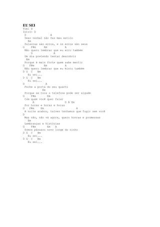 EU SEI
Tom: D
Intro: D
  D                     A
  Sexo verbal não faz meu estilo
     Em
  Palavras sáo erros, e os erros são seus
G       F#m       Em          A
  Não quero lembrar que eu erro também
        D                 A
  Um dia pretendo tentar descobrir
    Em
  Porque é mais forte quem sabe mentir
G      F#m        Em          A
  Não quero lembrar que eu minto também
D G C       Bm
     Eu sei...
D G C       Bm
     Eu sei...
D                  A
  Feche a porta do seu quarto
                Em
  Porque se toca o telefone pode ser alguém
G       F#m          Em
  Com quem você quer falar
          A                   D A Em
  Por horas e horas e horas
G      F#m     Em                    A
  A noite acabou, talvez tenhamos que fugir sem você
D
  Mas não, não vá agora, quero honras e promessas
     Em
  Lembranças e histórias
G       F#m          Em     A
  Somos pássaro novo longe do ninho
D G C       Bm
     Eu sei...
D G C       Bm
     Eu sei...
 