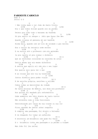 FAROESTE CABOCLO
Tom: D
Intro: G D

                    G                                 D
 - Não tinha medo o tal João de Santo Cristo
       D/F#                 G                            D     D/F#
 Era o que todos diziam quando ele se perdeu
                  G                                 D
 Deixou pra trás todo o marasmo da fazenda
            D/F#          G                                      D        D/F#
 Só pra sentir no sangue o ódio que Jesus lhe deu
            G                                       D
 Quando criança só pensava em ser bandido
       D/F#                           G                                 D    D/F#
 Ainda mais, quando com um tiro de soldado o pai morreu
            G                                 D
 Era o terror da cercania onde morava
        D/F#                  G                            D
 E na escola até o professor com ele aprendeu
            G                                   D
 Ia pra igreja só pra roubar o dinheiro
            D/F#                  G                            D4 D
 Que as velhinhas colocavam na caixinha do altar
          G                                 D
 Sentia mesmo que era mesmo diferente
     D/F#             G                                  D
 E sentia que aquilo ali não era o seu lugar
          G                           D
 Ele queria sair para ver o mar
                  G                         D/F#
 E as coisas que ele via na televisão
                G                         D D/F#
 Juntou dinheiro para poder viajar
                    G                               D4 D
 E de escolha própria, escolheu a solidão
        G                                   D
 Comia todas as menininhas da cidade
     D/F#                       G                                  D4 D
 De tanto brincar de médico, aos doze era professor
       D/F# G                       C             D
 Aos quinze foi mandado pro reformatório
          D/F#          G                                  D
 Onde aumentou seu ódio diante de tanto terror
            G                 G/B           D
 Não entendia como a vida funcionava
                          G                                    D
 Descriminação por causa da sua classe ou sua cor
              G               G/B               D
 Ficou cansado de tentar achar resposta
      D/F#              G                                    D
 E comprou uma passagem, foi direto a Salvador
          G                               D
 E lá chegando foi tomar um cafezinho
                            G                            D4 D
 E encontrou um boiadeiro com quem foi falar
            G                           D                D/F#         G
 E o boiadeiro tinha uma passagem e ia perder a viagem
                              D
 Mas João foi lhe salvar
 