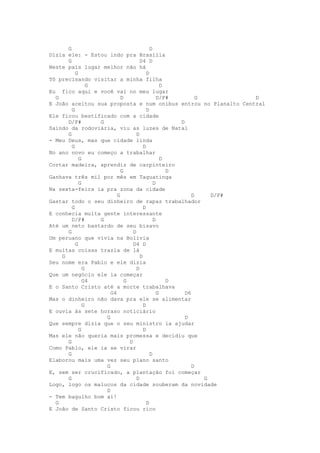 G                                    D
Dizia ele: - Estou indo pra Brasília
      G                              D4 D
Neste país lugar melhor não há
          G                              D
Tô precisando visitar a minha filha
                G                                D
Eu fico aqui e você vai no meu lugar
  G                        D                   D/F#         G        D
E João aceitou sua proposta e num onibus entrou no Planalto Central
        G                                D
Ele ficou bestificado com a cidade
      D/F#        G                                  D
Saindo da rodoviária, viu as luzes de Natal
      G                            D
- Meu Deus, mas que cidade linda
        G                              D
No ano novo eu começo a trabalhar
            G                                    D
Cortar madeira, aprendiz de carpinteiro
                           G                       D
Ganhava três mil por mês em Taguatinga
            G                                D
Na sexta-feira ia pra zona da cidade
                         G                                D     D/F#
Gastar todo o seu dinheiro de rapaz trabalhador
        G                              D
E conhecia muita gente interessante
        D/F#      G                          D
Até um neto bastardo de seu bisavo
      G                          D
Um peruano que vivia na Bolívia
          G                      D4 D
E muitas coisas trazia de lá
    G                                D
Seu nome era Pablo e ele dizia
              G                    D
Que um negócio ele ia começar
              G4             G                     D
E o Santo Cristo até a morte trabalhava
                      G4                       G       D6
Mas o dinheiro não dava pra ele se alimentar
              G                        D
E ouvia às sete horaso noticiário
                    G                                  D
Que sempre dizia que o seu ministro ia ajudar
            G                          D
Mas ele não queria mais promessa e decidiu que
      G                        D
Como Pablo, ele ia se virar
      G                                    D
Elaborou mais uma vez seu plano santo
                    G                                     D
E, sem ser crucificado, a plantação foi começar
      G                            D                          G
Logo, logo os malucos da cidade souberam da novidade
                    D
- Tem bagulho bom aí!
  G                                      D
E João de Santo Cristo ficou rico
 