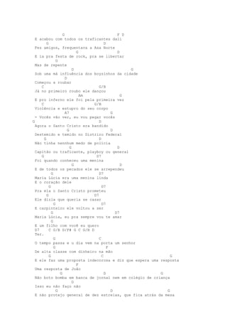 G                            F D
  E acabou com todos os traficantes dali
         G                                 D
  Fez amigos, frequentava a Asa Norte
                               G                  D
  E ia pra festa de rock, pra se libertar
                 G
  Mas de repente
                             D                        G
  Sob uma má influência dos boyzinhos da cidade
                       D
  Começou a roubar
     C                                 G/B
  Já no primeiro roubo ele dançou
                                 Am                 G
  E pro inferno ele foi pela primeira vez
     C                              G/B
  Violência e estupro do seu corpo
                       A7                      G
  - Vocês vão ver, eu vou pegar vocês
G                                      D
  Agora o Santo Cristo era bandido
                         G                     D
  Destemido e temido no Distriro Federal
       G                               D
  Não tinha nennhum medo de polícia
                           G                      D
  Capitão ou traficante, playboy ou general
     G                               D7
  Foi quando conheceu uma menina
                             G                      D
  E de todos os pecados ele se arrependeu
             G                         D7
  Maria Lúcia era uma menina linda
  E o coração dele
           G                             D7
  Pra ela o Santo Cristo prometeu
         G                          D7
  Ele dizia que queria se casar
               G                         D7
  E carpinteiro ele voltou a ser
             G                                   D7
  Maria Lúcia, eu pra sempre vou te amar
             G
  E um filho com você eu quero
  D7       C G/B D/F# G C G/B D
  Ter.
               G                       C
  O tempo passa e u dia vem na porta um senhor
               G                             F
  De alta classe com dinheiro na mão
           G                             C                    G
  E ele faz uma proposta indecorosa e diz que espera uma resposta
                               F
  Uma resposta de João
                   G                       D             G
  Não boto bomba em banca de jornal nem em colégio de criança
                             D
  Isso eu não faço não
                 G                             D            G
  E não protejo general de dez estrelas, que fica atrás da mesa
 