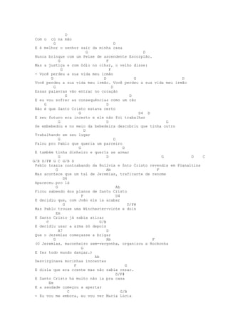 D
 Com o    cú na mão
            G                                    D
 E é melhor o senhor sair da minha casa
                                  G                               D
 Nunca brinque com um Peixe de ascendente Escorpião.
                G                          F
 Mas a justiça e com ódio no olhar, o velho disse:
                  G                          F
 - Você perdeu a sua vida meu irmão
          G                              D                    G              D
 Você perdeu a sua vida meu irmão. Você perdeu a sua vida meu irmão
            G                                  D
 Essas palavras vão entrar no coração
                      G                                     D
 E eu vou sofrer as consequências como um cão
     G                                     D
 Não é que Santo Cristo estava certo
                            G                                   D4 D
 E seu futuro era incerto e ele não foi trabalhar
                G                          D                               G
 Se embebedou e no meio da bebedeira descobriu que tinha outro
                                D
 Trabalhando em seu lugar
                G                                D
 Falou pro Pablo que queria um parceiro
                            G                          D
 E também tinha dinheiro e queria se armar
                G                          D                             G     D C
G/B D/F# G C G/B D
 Pablo trazia contrabando da Bolívia e Snto Cristo revendia em Planaltina
              G                            Ab                          F
 Mas acontece que um tal de Jeremias, traficante de renome
                    D4
 Apareceu pro lá
              G                                    Ab
 Ficou sabendo dos planos de Santo Cristo
                              F                    D4
 E decidiu que, com João ele ia acabar
                    G                                      D/F#
 Mas Pablo trouxe uma Winchester-vinte e dois
              Em
 E Santo Cristo já sabia atirar
       C                               G/B
 E decidiu usar a arma só depois
                A7                         D
 Que o Jeremias começasse a brigar
            G                              Ab                        F
 (O Jeremias, maconheiro sem-vergonha, organizou a Rockonha
                              G
 E fez todo mundo dançar.)
                                    Ab
 Desvirginava mocinhas inocentes
                          F                              G
 E dizia que era crente mas não sabia rezar.
                                                   D/F#
 E Santo Cristo há muito não ia pra casa
         Em
 E a saudade começou a apertar
                        C                             G/B
 - Eu vou me embora, eu vou ver Maria Lúcia
 