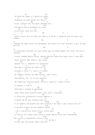 A7                   D7
 Já está em tempo e a gente se casar
    C                            G/B
 Chegando em casa então ele chorou
                  Am                 G
 E pro inferno ele foi pela segunda vez
           C                   G/B
 Com Maria Lúcia Jeremias se casou
      A7              G
 E um filho nela ele fez.
         G                    Ab                   F
G
  Santo Cristo era só ódio por dentro e então o Jeremias pra um duelo ele
chamou
                                Ab                        F
G
  Amanhá às duas horas na Ceilândia, em frente ao lote catorze, é pra lá que
eu vou
                                   Ab                     F
G
  E você pode escolher as suas armas que eu acabo mesmo com você, seu porco
traidor
                      Ab                        F                       G
  E mato também Maria Lúcia, aquela menina falsa pra quem jurei o meu amor
                                    D/F#
  Santo Cristo não sabia o que fazer
         Em
  Quando viu o repórter na televisão
              C                  G/B
  Que deu a notícia do duelo na TV
             A7                     D7
  Dizendo a hora e o local e a razão.
      G                      Ab
  No sábado, então, às duas horas, todo o povo
         F                          G
  Sem demora, foi lá só pra assistir
                                Ab                      F
  Um homem que atirava pelas costas e acertou o Santo Cristo
                 G
  E começou a sorrir
                          Ab
  Sentindo o sangue na garganta
                       F                              G
  João olhou pras bandeirinhas e pro povo a aplaudir
                                 Ab
  E olhou pro sorveteiro e pras câmeras e
              F                       G
  A gente da TV que filmava tudo ali
                                      D/F#        Em
  E se lembrou de quando era uma criança e de tudo o que vivera até ali
         C                            G/B
  E decidiu entrar de vez naquela dança
              A7                             D7
  - Se a via-crucis virou circo, estou aqui
    C                      G/B                     Am           G
  E nisso o sol cegou seus olhos e então Maria Lúcia ele reconheceu
           C                       G/B
Ela trazia a winchester vinte e dois
      A7                                G Am Bm C
  A arma que seu primo Pablo lhe deu.
 